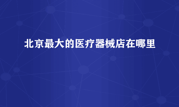 北京最大的医疗器械店在哪里