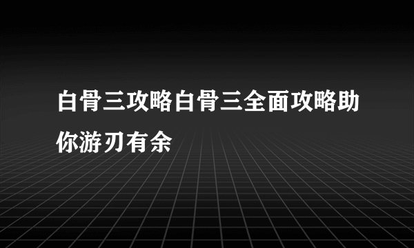 白骨三攻略白骨三全面攻略助你游刃有余