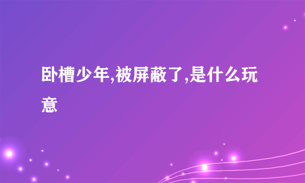 卧槽少年,被屏蔽了,是什么玩意