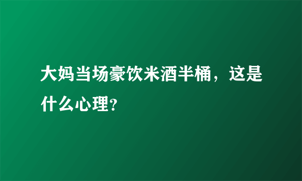 大妈当场豪饮米酒半桶，这是什么心理？