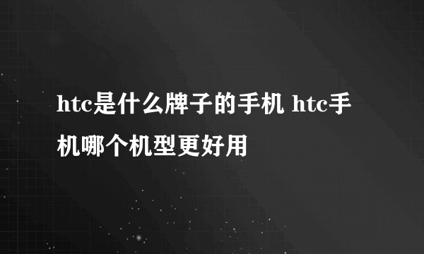 htc是什么牌子的手机 htc手机哪个机型更好用