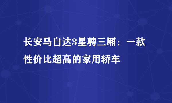 长安马自达3星骋三厢：一款性价比超高的家用轿车