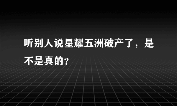 听别人说星耀五洲破产了，是不是真的？