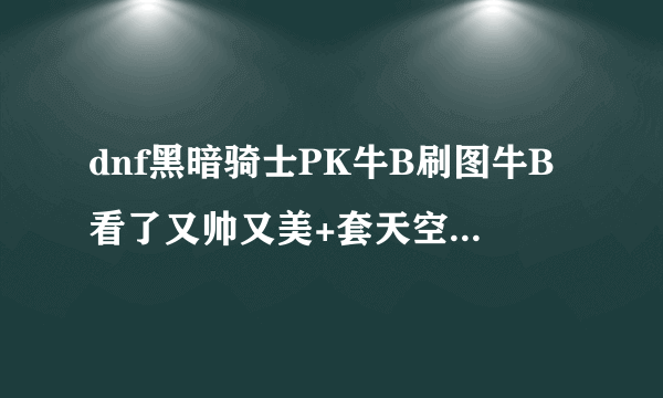 dnf黑暗骑士PK牛B刷图牛B看了又帅又美+套天空套4的的话更帅玩到死