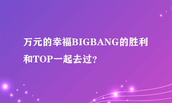 万元的幸福BIGBANG的胜利和TOP一起去过？