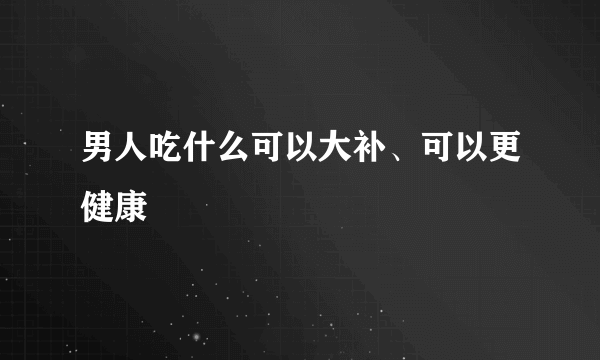男人吃什么可以大补、可以更健康