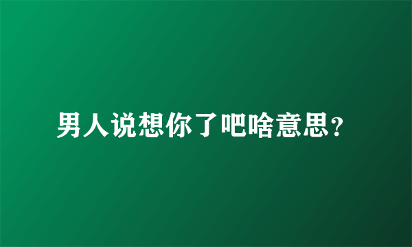男人说想你了吧啥意思？