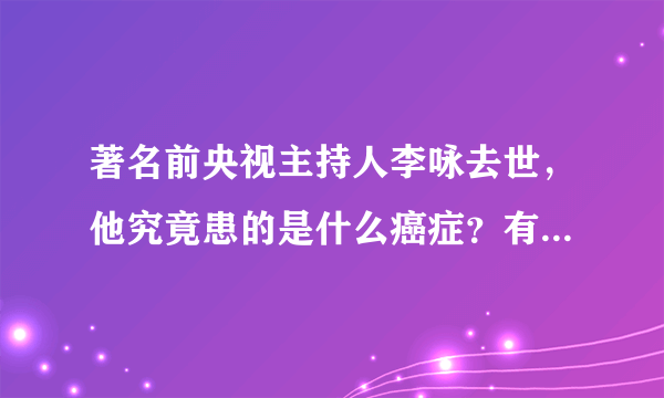 著名前央视主持人李咏去世，他究竟患的是什么癌症？有多严重？