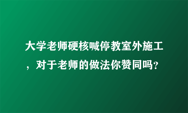 大学老师硬核喊停教室外施工，对于老师的做法你赞同吗？