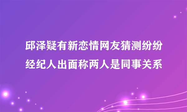 邱泽疑有新恋情网友猜测纷纷经纪人出面称两人是同事关系