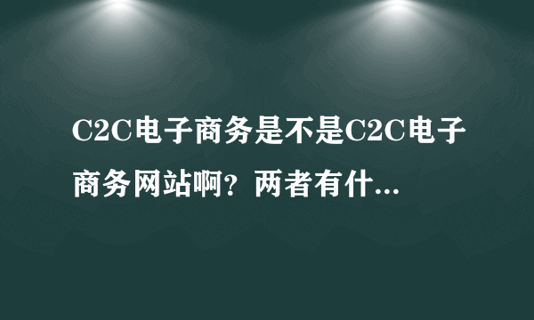 C2C电子商务是不是C2C电子商务网站啊？两者有什么区别？如果要写两者的现状，是写哪个的现状比较好啊？