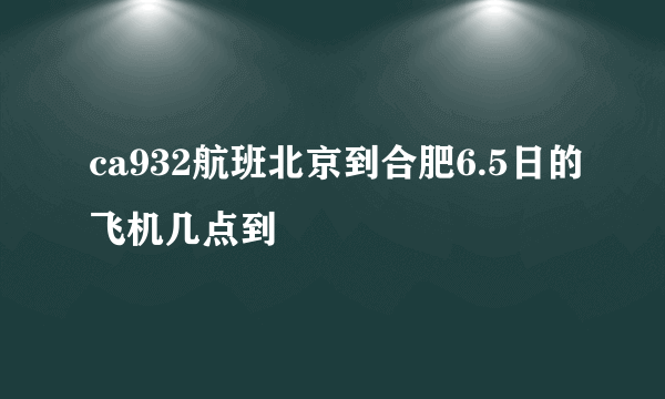 ca932航班北京到合肥6.5日的飞机几点到