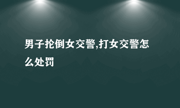 男子抡倒女交警,打女交警怎么处罚