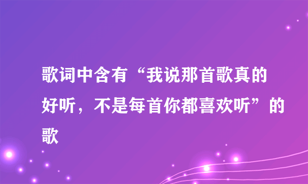 歌词中含有“我说那首歌真的好听，不是每首你都喜欢听”的歌