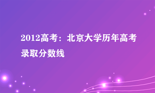 2012高考：北京大学历年高考录取分数线