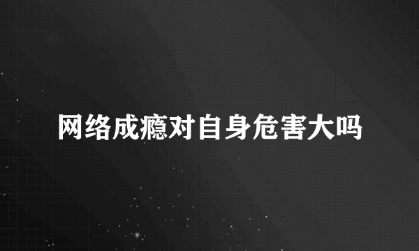 网络成瘾对自身危害大吗