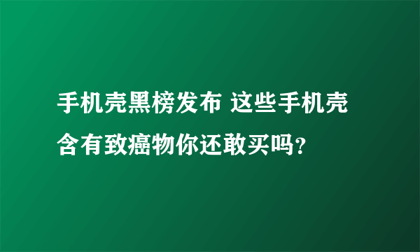 手机壳黑榜发布 这些手机壳含有致癌物你还敢买吗？