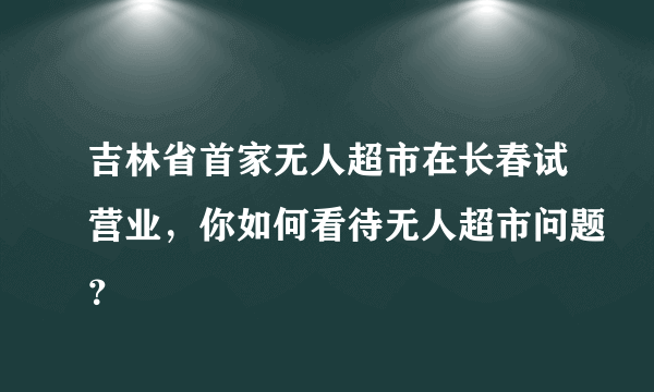 吉林省首家无人超市在长春试营业，你如何看待无人超市问题？