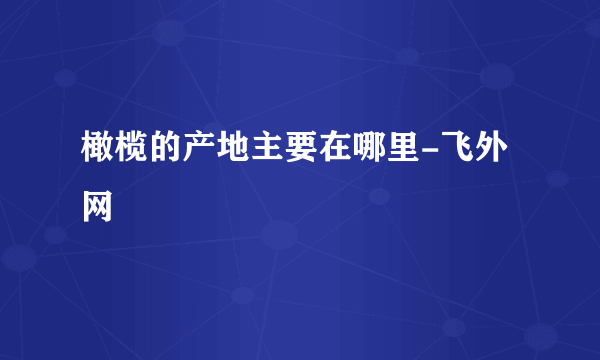 橄榄的产地主要在哪里-飞外网