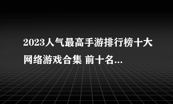 2023人气最高手游排行榜十大网络游戏合集 前十名热门的网络游戏排行榜