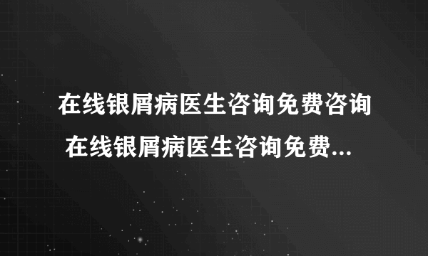 在线银屑病医生咨询免费咨询 在线银屑病医生咨询免费24小时