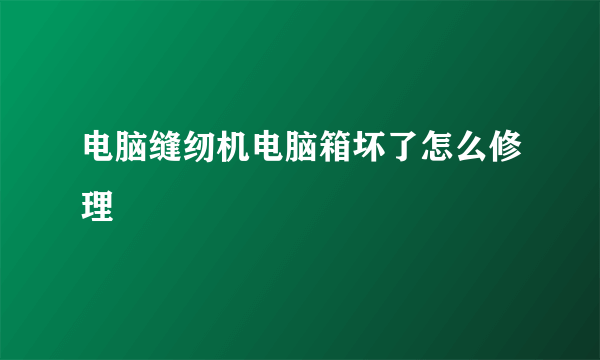 电脑缝纫机电脑箱坏了怎么修理