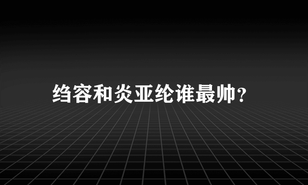 绉容和炎亚纶谁最帅？