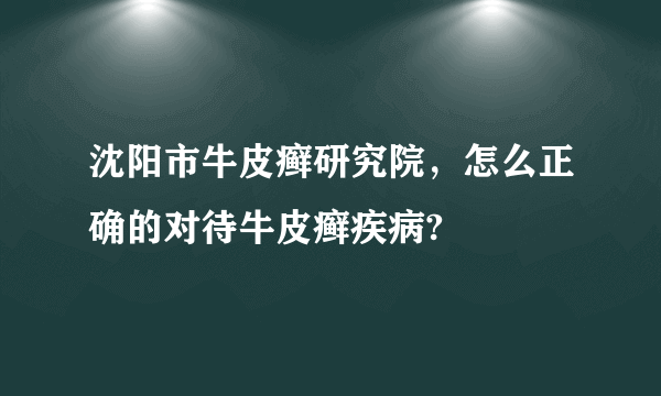 沈阳市牛皮癣研究院，怎么正确的对待牛皮癣疾病?