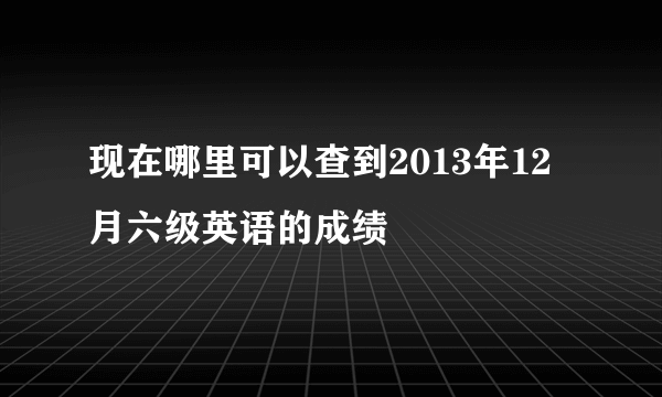 现在哪里可以查到2013年12月六级英语的成绩
