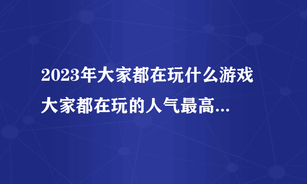 2023年大家都在玩什么游戏 大家都在玩的人气最高游戏推荐