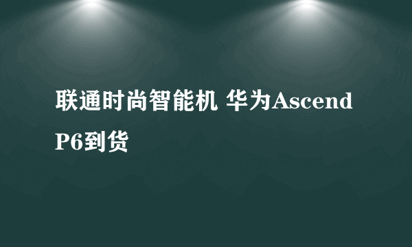 联通时尚智能机 华为Ascend P6到货