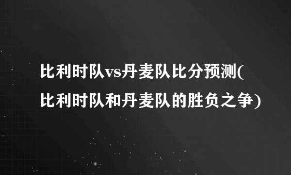 比利时队vs丹麦队比分预测(比利时队和丹麦队的胜负之争)