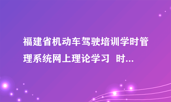 福建省机动车驾驶培训学时管理系统网上理论学习  时间怎么计算