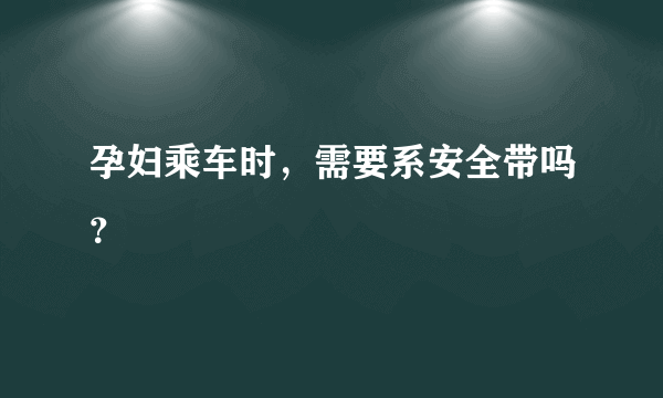 孕妇乘车时，需要系安全带吗？
