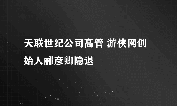 天联世纪公司高管 游侠网创始人郦彦卿隐退