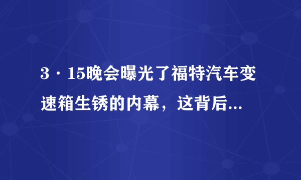 3·15晚会曝光了福特汽车变速箱生锈的内幕，这背后的真相究竟是什么？