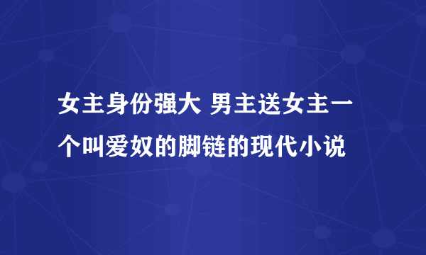 女主身份强大 男主送女主一个叫爱奴的脚链的现代小说