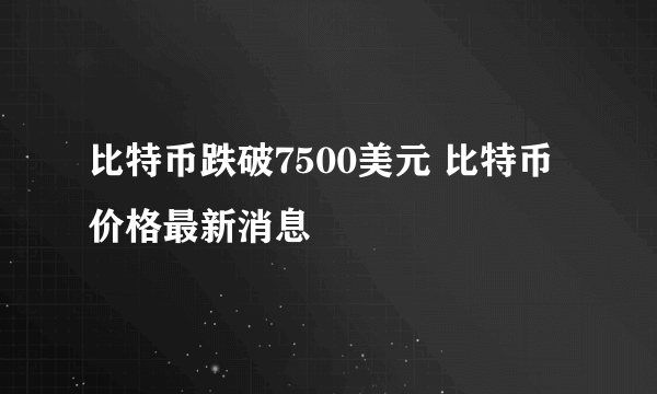 比特币跌破7500美元 比特币价格最新消息