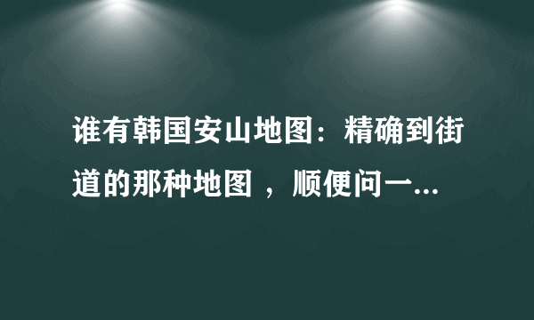 谁有韩国安山地图：精确到街道的那种地图 ，顺便问一下，如何找到韩国地图
