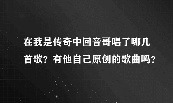 在我是传奇中回音哥唱了哪几首歌？有他自己原创的歌曲吗？