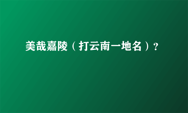美哉嘉陵（打云南一地名）？