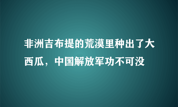 非洲吉布提的荒漠里种出了大西瓜，中国解放军功不可没