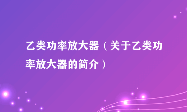 乙类功率放大器（关于乙类功率放大器的简介）