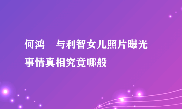 何鸿燊与利智女儿照片曝光 事情真相究竟哪般