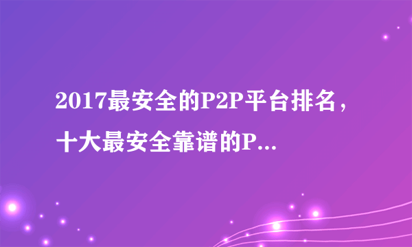 2017最安全的P2P平台排名，十大最安全靠谱的P2P平台