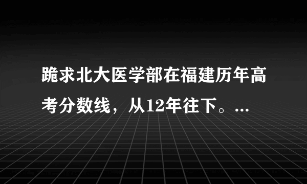 跪求北大医学部在福建历年高考分数线，从12年往下。包括最高最低平均和录取人数，大致最低省排名，追加分