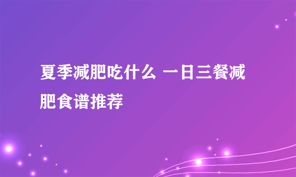 夏季减肥吃什么 一日三餐减肥食谱推荐