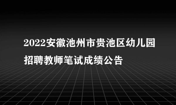 2022安徽池州市贵池区幼儿园招聘教师笔试成绩公告