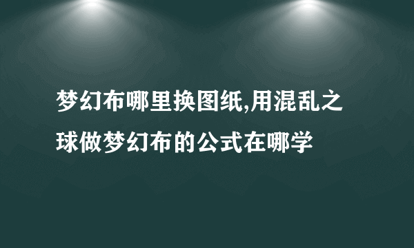 梦幻布哪里换图纸,用混乱之球做梦幻布的公式在哪学
