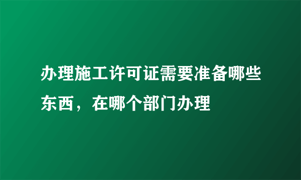 办理施工许可证需要准备哪些东西，在哪个部门办理